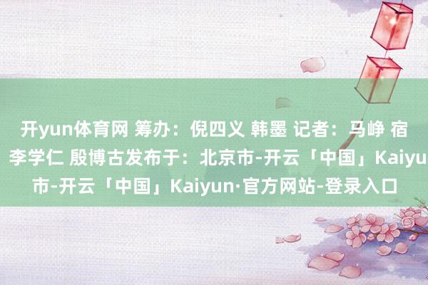 开yun体育网 筹办：倪四义 韩墨 记者：马峥 宿亮 孙浩 郝薇薇 影相：李学仁 殷博古发布于：北京市-开云「中国」Kaiyun·官方网站-登录入口