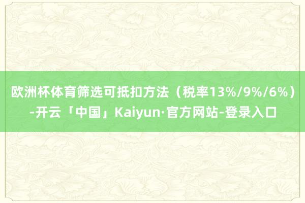 欧洲杯体育筛选可抵扣方法（税率13%/9%/6%）-开云「中国」Kaiyun·官方网站-登录入口