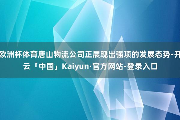 欧洲杯体育唐山物流公司正展现出强项的发展态势-开云「中国」Kaiyun·官方网站-登录入口