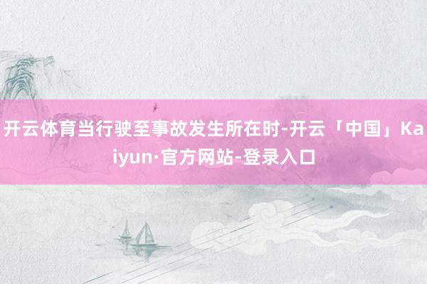 开云体育当行驶至事故发生所在时-开云「中国」Kaiyun·官方网站-登录入口