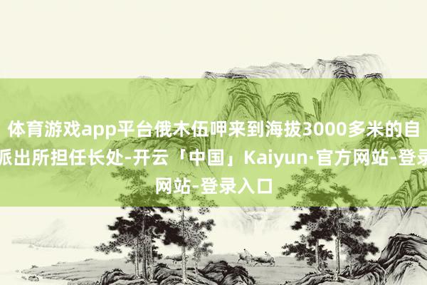 体育游戏app平台俄木伍呷来到海拔3000多米的自若沟派出所担任长处-开云「中国」Kaiyun·官方网站-登录入口