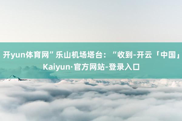 开yun体育网”乐山机场塔台：“收到-开云「中国」Kaiyun·官方网站-登录入口