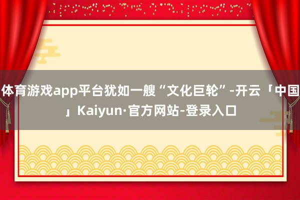 体育游戏app平台犹如一艘“文化巨轮”-开云「中国」Kaiyun·官方网站-登录入口