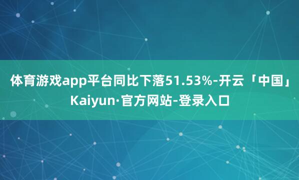 体育游戏app平台同比下落51.53%-开云「中国」Kaiyun·官方网站-登录入口