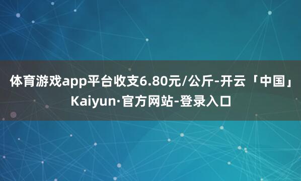 体育游戏app平台收支6.80元/公斤-开云「中国」Kaiyun·官方网站-登录入口