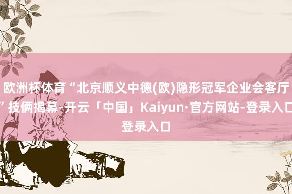 欧洲杯体育“北京顺义中德(欧)隐形冠军企业会客厅”技俩揭幕-开云「中国」Kaiyun·官方网站-登录入口