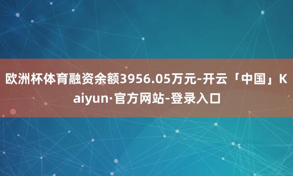 欧洲杯体育融资余额3956.05万元-开云「中国」Kaiyun·官方网站-登录入口