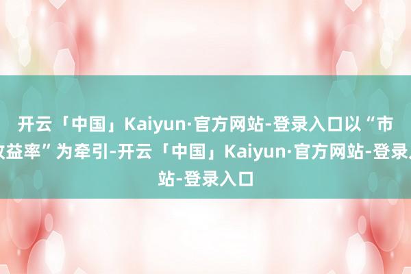开云「中国」Kaiyun·官方网站-登录入口以“市集收益率”为牵引-开云「中国」Kaiyun·官方网站-登录入口
