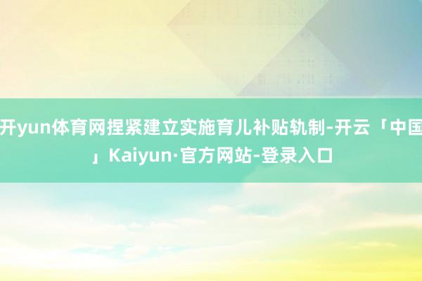开yun体育网捏紧建立实施育儿补贴轨制-开云「中国」Kaiyun·官方网站-登录入口