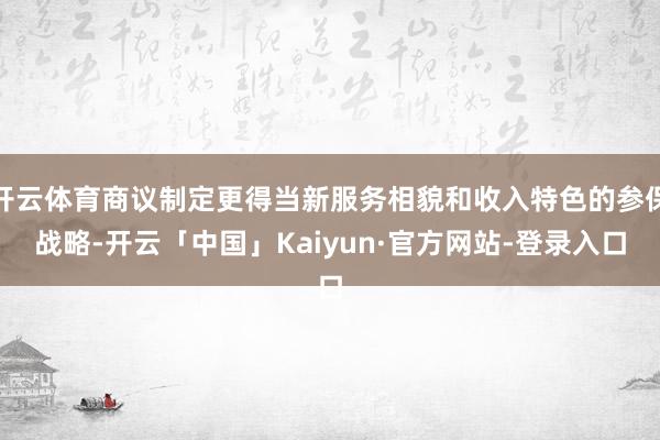 开云体育商议制定更得当新服务相貌和收入特色的参保战略-开云「中国」Kaiyun·官方网站-登录入口