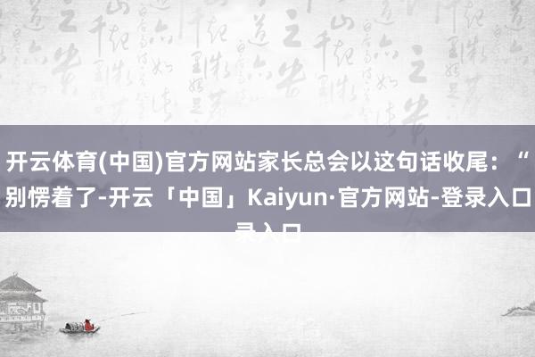开云体育(中国)官方网站家长总会以这句话收尾：“别愣着了-开云「中国」Kaiyun·官方网站-登录入口