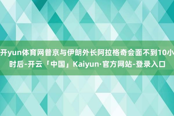 开yun体育网普京与伊朗外长阿拉格奇会面不到10小时后-开云「中国」Kaiyun·官方网站-登录入口