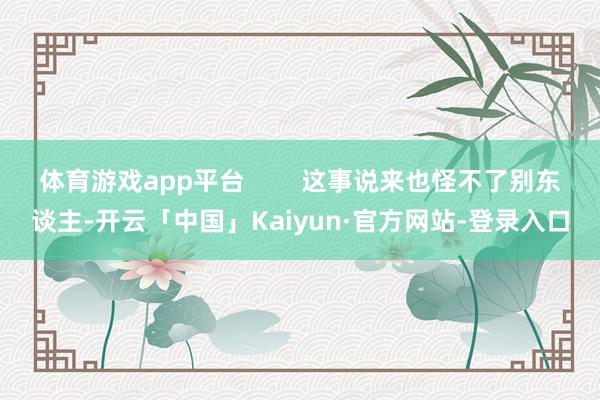 体育游戏app平台        这事说来也怪不了别东谈主-开云「中国」Kaiyun·官方网站-登录入口