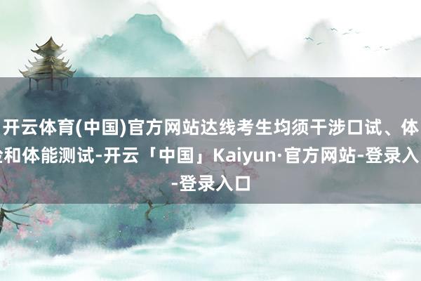 开云体育(中国)官方网站达线考生均须干涉口试、体检和体能测试-开云「中国」Kaiyun·官方网站-登录入口