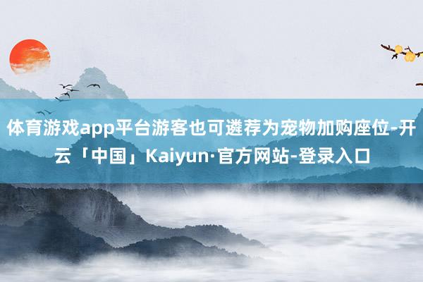 体育游戏app平台游客也可遴荐为宠物加购座位-开云「中国」Kaiyun·官方网站-登录入口