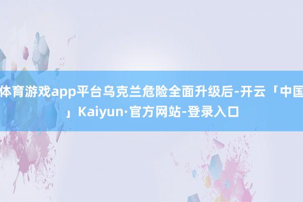体育游戏app平台乌克兰危险全面升级后-开云「中国」Kaiyun·官方网站-登录入口