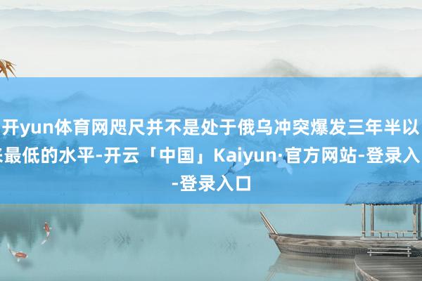 开yun体育网咫尺并不是处于俄乌冲突爆发三年半以来最低的水平-开云「中国」Kaiyun·官方网站-登录入口