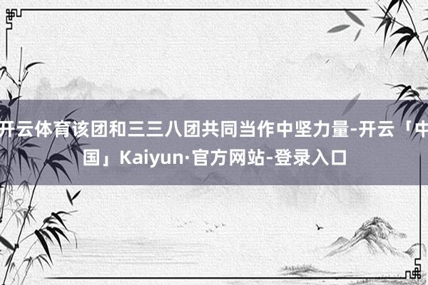 开云体育该团和三三八团共同当作中坚力量-开云「中国」Kaiyun·官方网站-登录入口