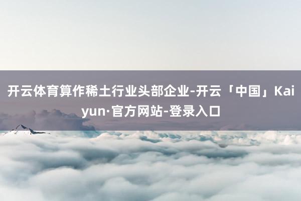 开云体育算作稀土行业头部企业-开云「中国」Kaiyun·官方网站-登录入口