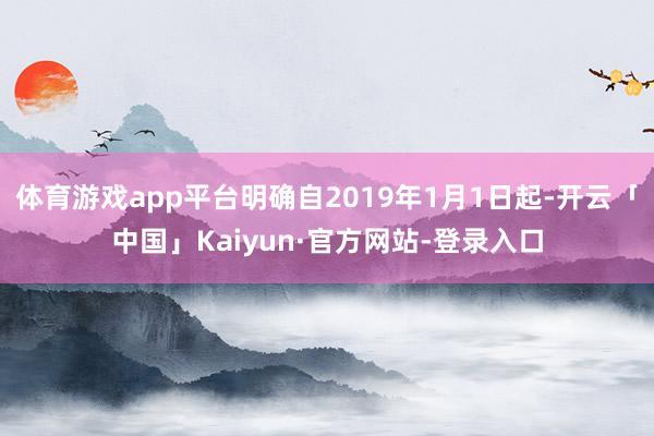 体育游戏app平台明确自2019年1月1日起-开云「中国」Kaiyun·官方网站-登录入口