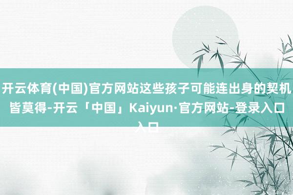 开云体育(中国)官方网站这些孩子可能连出身的契机皆莫得-开云「中国」Kaiyun·官方网站-登录入口