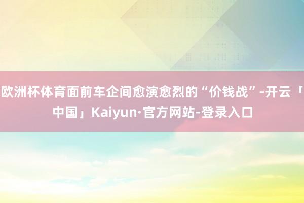 欧洲杯体育面前车企间愈演愈烈的“价钱战”-开云「中国」Kaiyun·官方网站-登录入口