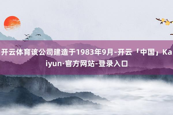 开云体育该公司建造于1983年9月-开云「中国」Kaiyun·官方网站-登录入口