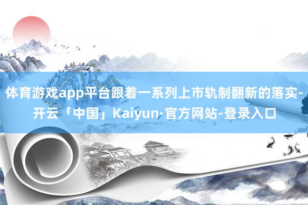 体育游戏app平台跟着一系列上市轨制翻新的落实-开云「中国」Kaiyun·官方网站-登录入口