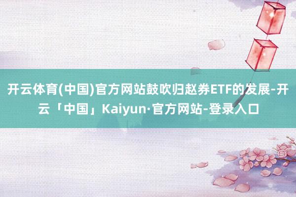 开云体育(中国)官方网站鼓吹归赵券ETF的发展-开云「中国」Kaiyun·官方网站-登录入口