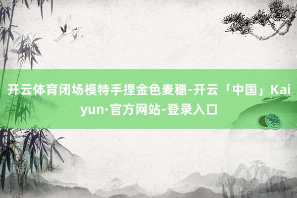 开云体育闭场模特手捏金色麦穗-开云「中国」Kaiyun·官方网站-登录入口