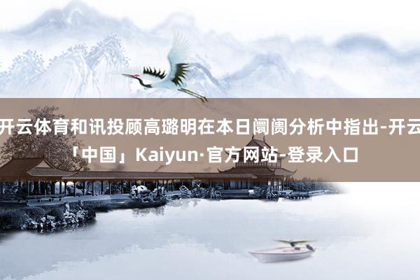 开云体育和讯投顾高璐明在本日阛阓分析中指出-开云「中国」Kaiyun·官方网站-登录入口
