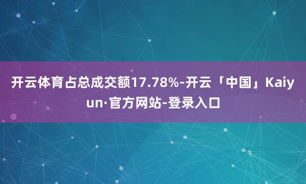 开云体育占总成交额17.78%-开云「中国」Kaiyun·官方网站-登录入口