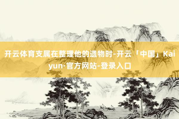 开云体育支属在整理他的遗物时-开云「中国」Kaiyun·官方网站-登录入口