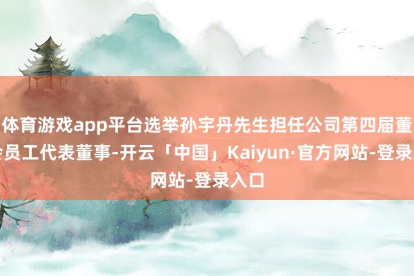体育游戏app平台选举孙宇丹先生担任公司第四届董事会员工代表董事-开云「中国」Kaiyun·官方网站-登录入口
