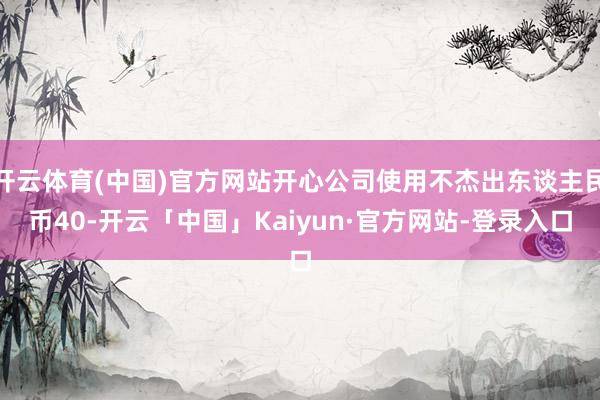 开云体育(中国)官方网站开心公司使用不杰出东谈主民币40-开云「中国」Kaiyun·官方网站-登录入口