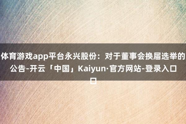 体育游戏app平台永兴股份：对于董事会换届选举的公告-开云「中国」Kaiyun·官方网站-登录入口