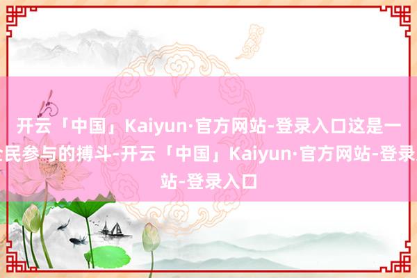 开云「中国」Kaiyun·官方网站-登录入口这是一场全民参与的搏斗-开云「中国」Kaiyun·官方网站-登录入口