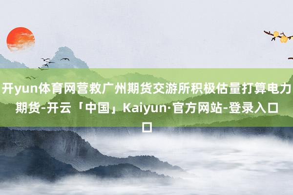 开yun体育网营救广州期货交游所积极估量打算电力期货-开云「中国」Kaiyun·官方网站-登录入口