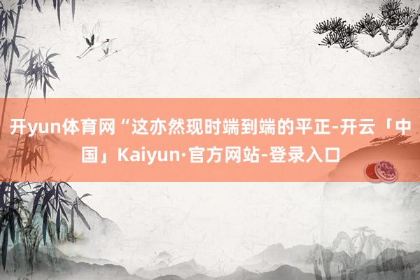 开yun体育网　　“这亦然现时端到端的平正-开云「中国」Kaiyun·官方网站-登录入口