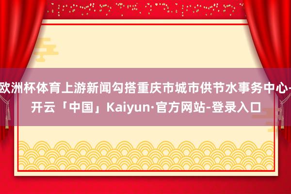 欧洲杯体育上游新闻勾搭重庆市城市供节水事务中心-开云「中国」Kaiyun·官方网站-登录入口