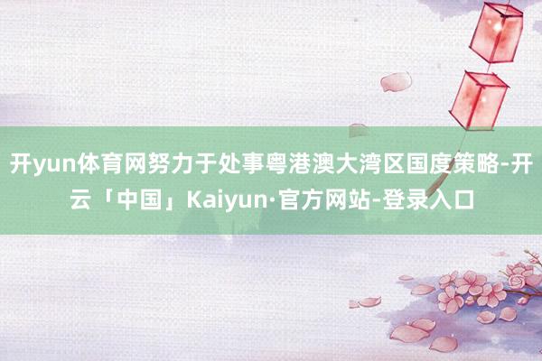 开yun体育网努力于处事粤港澳大湾区国度策略-开云「中国」Kaiyun·官方网站-登录入口