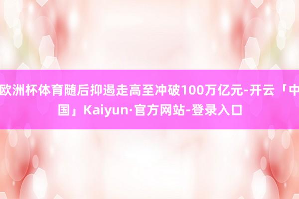 欧洲杯体育随后抑遏走高至冲破100万亿元-开云「中国」Kaiyun·官方网站-登录入口