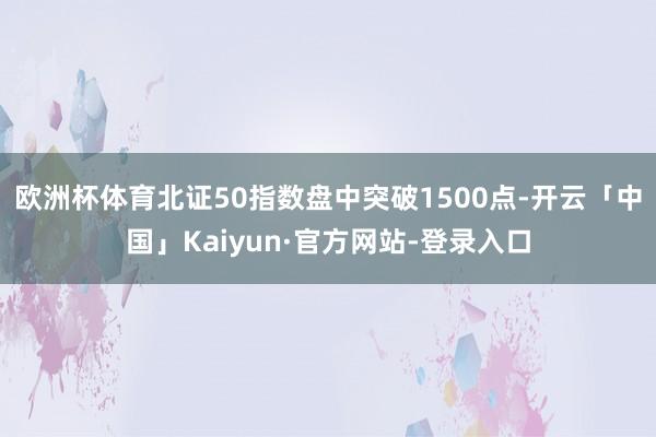 欧洲杯体育北证50指数盘中突破1500点-开云「中国」Kaiyun·官方网站-登录入口