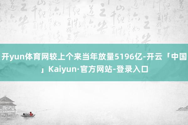 开yun体育网较上个来当年放量5196亿-开云「中国」Kaiyun·官方网站-登录入口