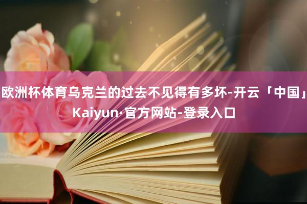 欧洲杯体育乌克兰的过去不见得有多坏-开云「中国」Kaiyun·官方网站-登录入口