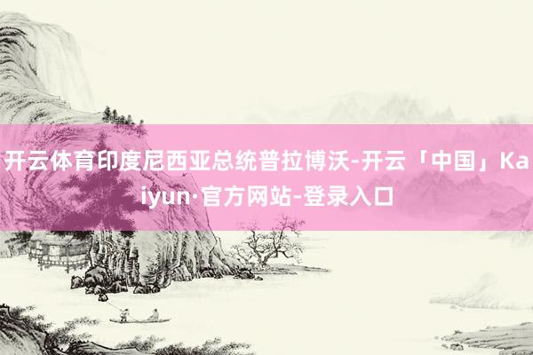 开云体育印度尼西亚总统普拉博沃-开云「中国」Kaiyun·官方网站-登录入口