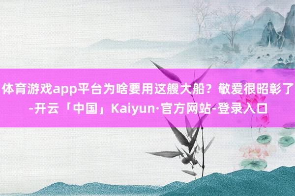体育游戏app平台为啥要用这艘大船？敬爱很昭彰了-开云「中国」Kaiyun·官方网站-登录入口