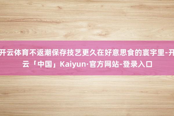 开云体育不返潮保存技艺更久在好意思食的寰宇里-开云「中国」Kaiyun·官方网站-登录入口