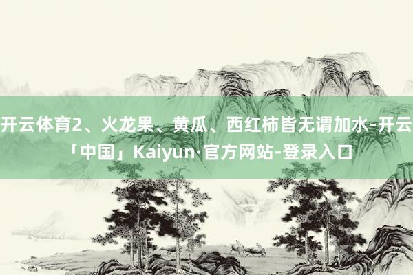 开云体育2、火龙果、黄瓜、西红柿皆无谓加水-开云「中国」Kaiyun·官方网站-登录入口