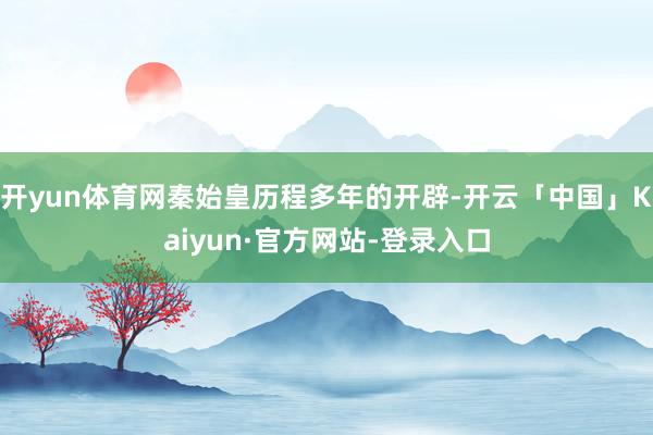 开yun体育网秦始皇历程多年的开辟-开云「中国」Kaiyun·官方网站-登录入口